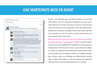 UNE MARTERNITE MISE EN AVANT
Trouver une maternité pour une futurs mamans n'est pas une
mince affaire : Avec les conseils de la famille et des amis, la première démarche va se faire en premier sur internet. Entre les sites
institutionnels et les forums spécialisés, la liste des différents établissements est longue. Les pages d'accueil des maternités sont
très sommaires et c'est une visite sur place qui permettra aux
futurs parents de faire leur choix.
Mais comment faire mieux que ses concurrents pour présenter
un service identique ? Le présenter en VIDEO. En effet, présenter les service d'un établissement hospitalier par des séquences
vidéo permet à l'internaute de "visiter" avant même de se déplacer. Utiliser ce média permet de démontrer l'expertise des médecins et de démontrer sa capacité à utiliser les nouvelles technologies. De plus, grâce aux méthodes de référencement naturels
mise en place par Google, un site qui propose des séquences
vidéo ressortira avant les établissement qui n'en ont pas.

 