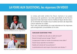 LA FOIRE AUX QUESTIONS, les réponses EN VIDEO
Le stress pré-natal amène les futurs mamans à se poser
beaucoup de questions. Les sites spécialisés et les forums
apportent des réponses mais la meilleure façon de les rassurer et d'éviter les rendez-vous inutiles est bien de répondre
à leurs attentes en vidéo.
Pour cela, les spécialistes du sujet aborderont les réponses
pré-enregistrées consultables sur le site.
Réponse de Madame Durant, Sage femme

QUELQUES QUESTIONS TYPES
Va-t-on m'installer tout de suite en salle de travail ?
Durant le travail, puis-je manger ? Boire ?
Le papa peut-il rester en toutes circonstances à mes côtés ?
Quand vais-je rejoindre ma chambre ?
Quelle est la durée de l'accouchement ?
La péridurale est le seul moyen d’accoucher sans douleur ?
Réponse du professeur Dupont, Echographe

 