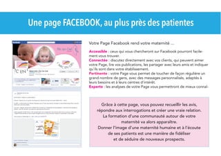 Une page FACEBOOK, au plus près des patientes
Votre Page Facebook rend votre maternité ...
Accessible : ceux qui vous chercheront sur Facebook pourront facilement vous trouver.
Connectée : discutez directement avec vos clients, qui peuvent aimer
votre Page, lire vos publications, les partager avec leurs amis et indiquer
qu'ils sont dans votre établissement.
Pertinente : votre Page vous permet de toucher de façon régulière un
grand nombre de gens, avec des messages personnalisés, adaptés à
leurs besoins et à leurs centres d'intérêt.
Experte : les analyses de votre Page vous permettront de mieux connaî-

Grâce à cette page, vous pouvez recueillir les avis,
répondre aux interrogations et créer une vraie relation.
La formation d'une communauté autour de votre
maternité va alors apparaître.
Donner l'image d’une maternité humaine et à l’écoute
de ses patients est une manière de fidéliser
et de séduire de nouveaux prospects.

 