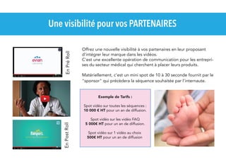 En Pré Roll

Une visibilité pour vos PARTENAIRES
Offrez une nouvelle visibilité à vos partenaires en leur proposant
d'intégrer leur marque dans les vidéos.
C'est une excellente opération de communication pour les entreprises du secteur médical qui cherchent à placer leurs produits.
Matériellement, c'est un mini spot de 10 à 30 seconde fournit par le
"sponsor" qui précèdera la séquence souhaitée par l'internaute.
Exemple de Tarifs :

En Post Roll

Spot vidéo sur toutes les séquences :
10 000 € HT pour un an de diffusion.
Spot vidéo sur les vidéo FAQ
5 000€ HT pour un an de diffusion.
Spot vidéo sur 1 vidéo au choix
500€ HT pour un an de diffusion

 