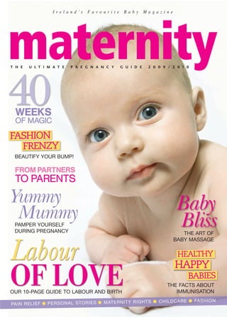 I re l a n d ’s   Favourite    Baby       Magazine




maternity
T H E   U L T I M A T E   P R E G N A N C Y     G U I D E    2 0 0 9 / 2 0 1 0




40
 WEEKS
 OF MAGIC

FASHION
  FRENZY
 BEAUTIFY YOUR BUMP!

 FROM PARTNERS
 TO PARENTS

Yummy                                                                    Baby
 Mummy
 PAMPER YOURSELF                                                         Bliss
 DURING PREGNANCY                                                         THE ART OF
                                                                       BABY MASSAGE


Labour                                                                   HEALTHY
                                                                        HAPPY
OF LOVE
OUR 10-PAGE GUIDE TO LABOUR AND BIRTH
                                                                             BABIES
                                                                    THE FACTS ABOUT
                                                                       IMMUNISATION
                                                     TS ● CHIL DCAR E ● FASH ION
PAIN RELIE F ● PERS ONAL STOR IES ● MATE RNIT Y RIGH
 