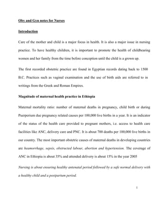 1
Oby and Gyn notes for Nurses
Introduction
Care of the mother and child is a major focus in health. It is also a major issue in nursing
practice. To have healthy children, it is important to promote the health of childbearing
women and her family from the time before conception until the child is a grown up.
The first recorded obstetric practice are found in Egyptian records dating back to 1500
B.C. Practices such as vaginal examination and the use of birth aids are referred to in
writings from the Greek and Roman Empires.
Magnitude of maternal health practice in Ethiopia
Maternal mortality ratio: number of maternal deaths in pregnancy, child birth or during
Puerperium due pregnancy related causes per 100,000 live births in a year. It is an indicator
of the status of the health care provided to pregnant mothers, i.e. access to health care
facilities like ANC, delivery care and PNC. It is about 700 deaths per 100,000 live births in
our country. The most important obstetric causes of maternal deaths in developing countries
are heamorrhage, sepsis, obstructed labour, abortion and hypertension. The coverage of
ANC in Ethiopia is about 35% and attended delivery is about 15% in the year 2005
Nursing is about ensuring healthy antenatal period followed by a safe normal delivery with
a healthy child and a postpartum period.
 