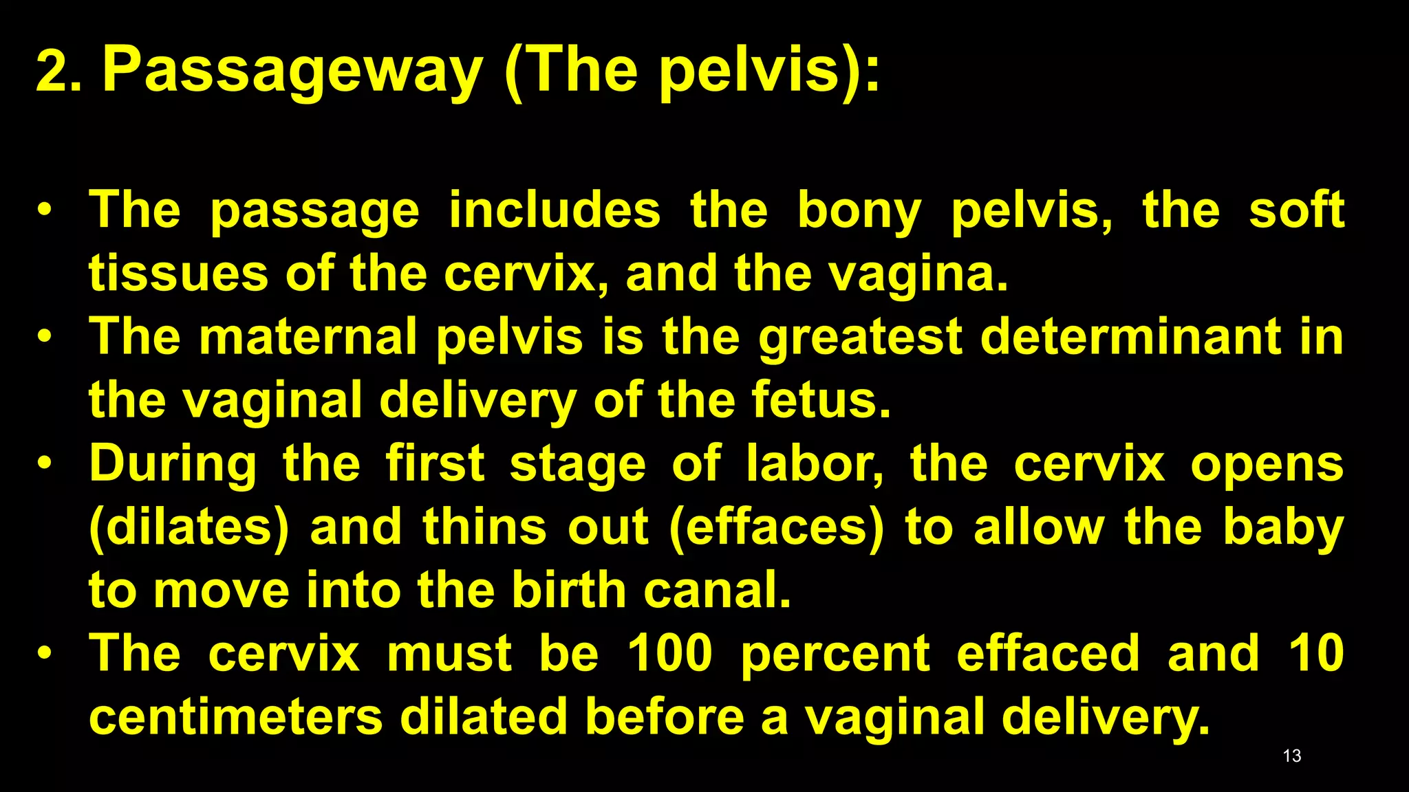 2. Passageway (The pelvis):
• The passage includes the bony pelvis, the soft
tissues of the cervix, and the vagina.
• The maternal pelvis is the greatest determinant in
the vaginal delivery of the fetus.
• During the first stage of labor, the cervix opens
(dilates) and thins out (effaces) to allow the baby
to move into the birth canal.
• The cervix must be 100 percent effaced and 10
centimeters dilated before a vaginal delivery.
13
 