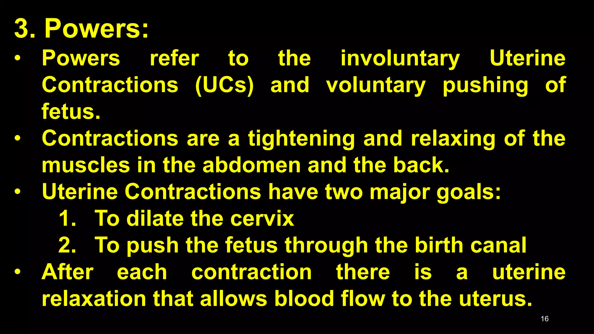 3. Powers:
• Powers refer to the involuntary Uterine
Contractions (UCs) and voluntary pushing of
fetus.
• Contractions are a tightening and relaxing of the
muscles in the abdomen and the back.
• Uterine Contractions have two major goals:
1. To dilate the cervix
2. To push the fetus through the birth canal
• After each contraction there is a uterine
relaxation that allows blood flow to the uterus.
16
 