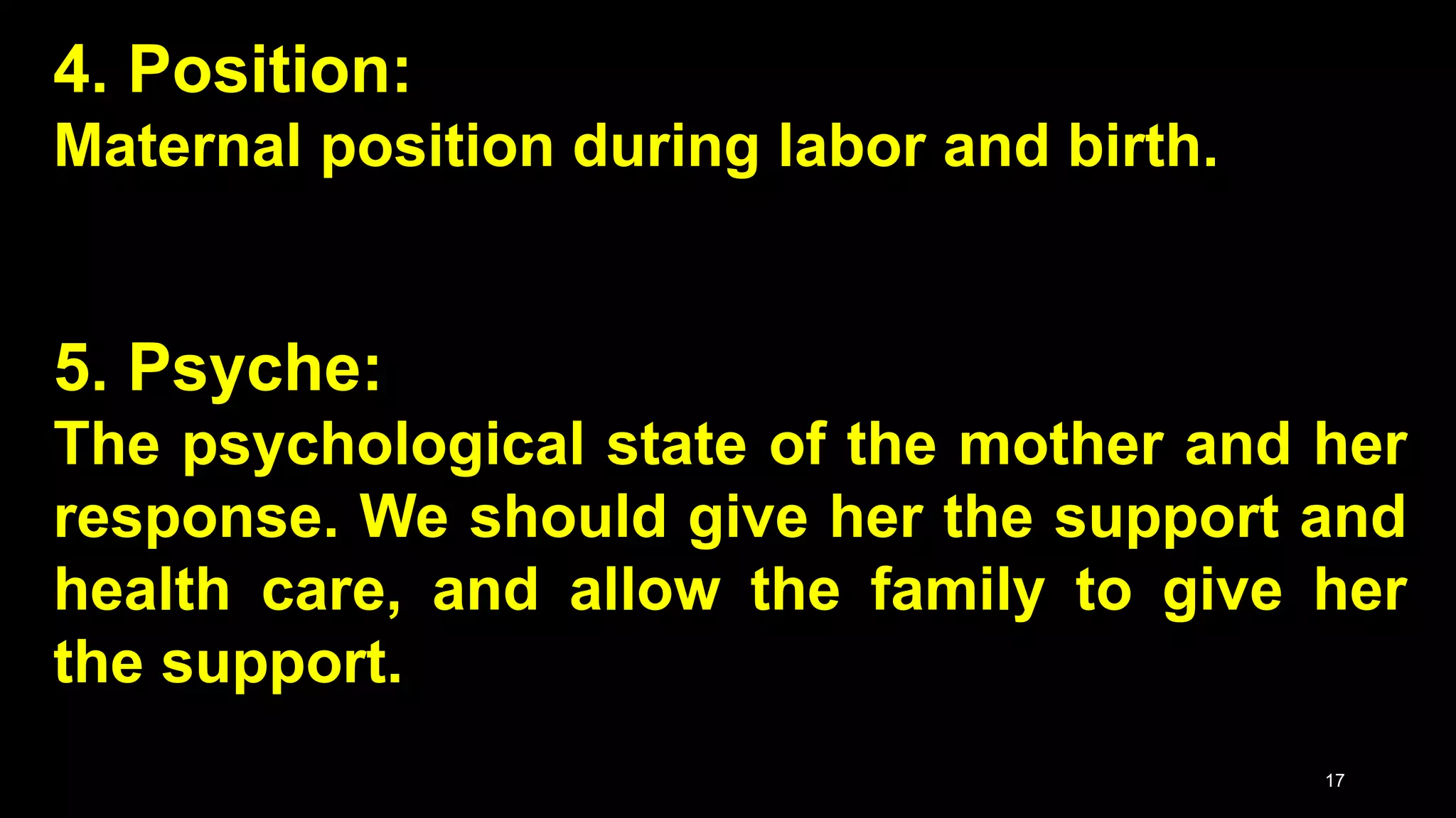 4. Position:
Maternal position during labor and birth.
5. Psyche:
The psychological state of the mother and her
response. We should give her the support and
health care, and allow the family to give her
the support.
17
 