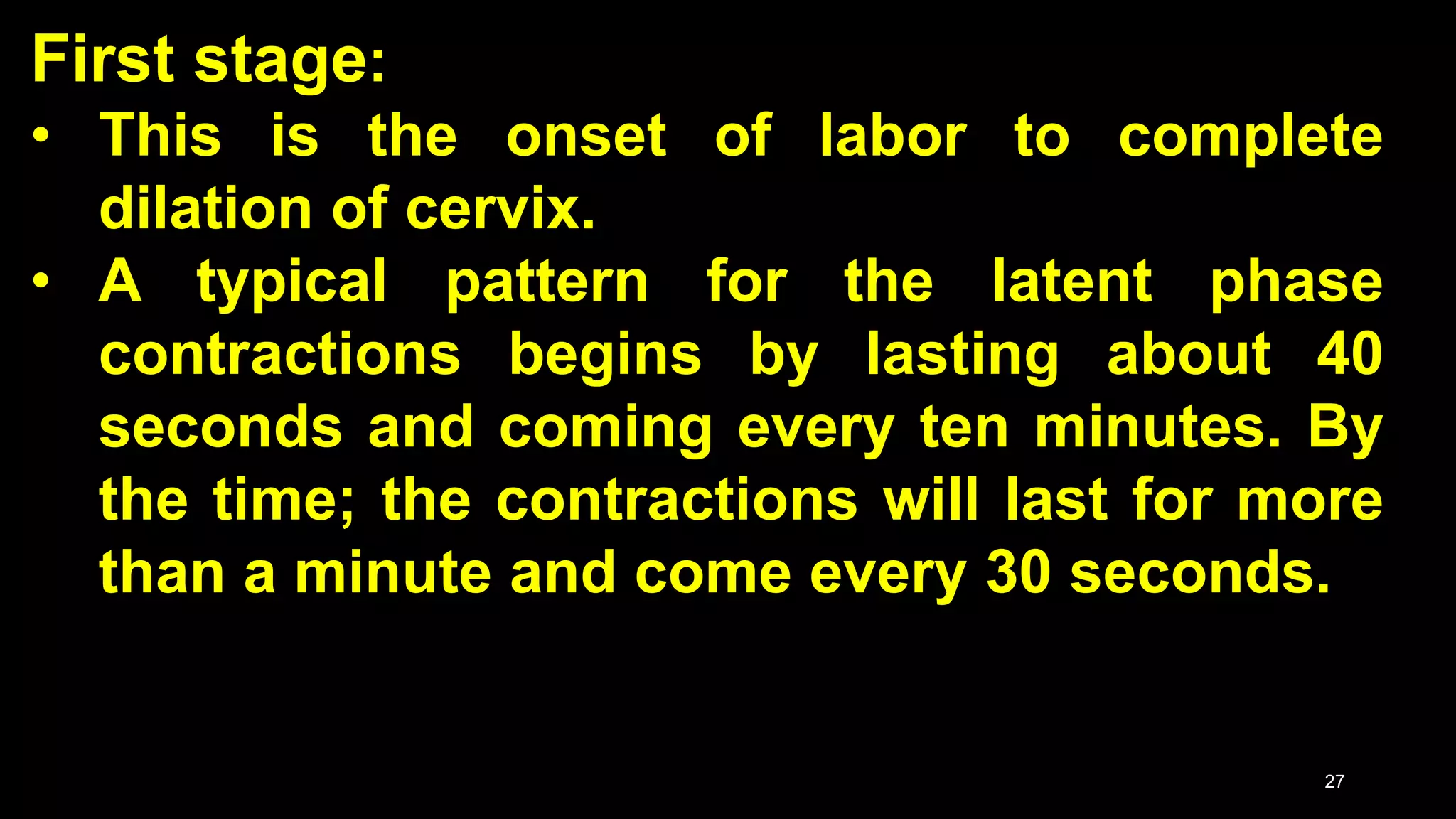 First stage:
• This is the onset of labor to complete
dilation of cervix.
• A typical pattern for the latent phase
contractions begins by lasting about 40
seconds and coming every ten minutes. By
the time; the contractions will last for more
than a minute and come every 30 seconds.
27
 