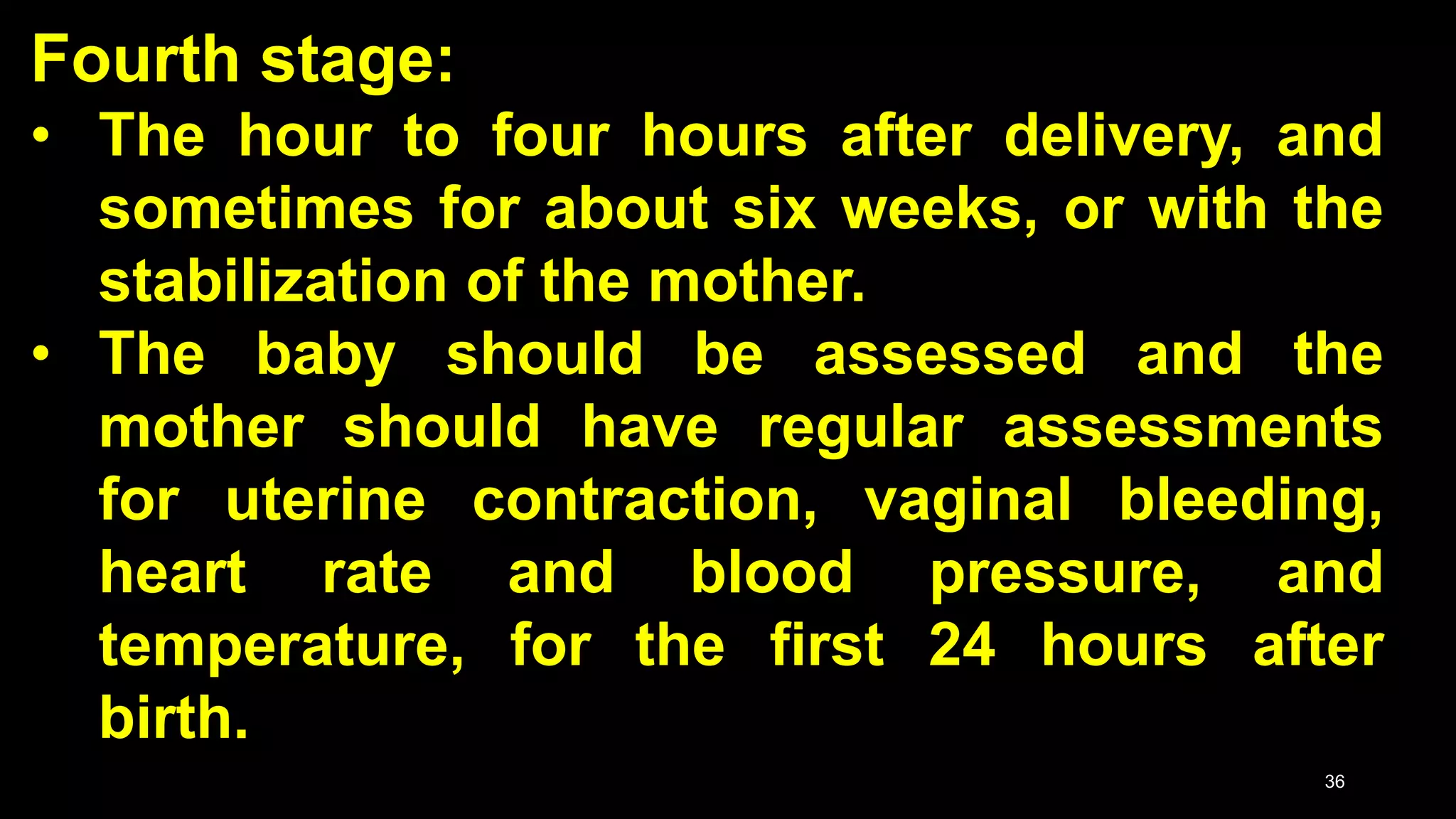 Fourth stage:
• The hour to four hours after delivery, and
sometimes for about six weeks, or with the
stabilization of the mother.
• The baby should be assessed and the
mother should have regular assessments
for uterine contraction, vaginal bleeding,
heart rate and blood pressure, and
temperature, for the first 24 hours after
birth.
36
 