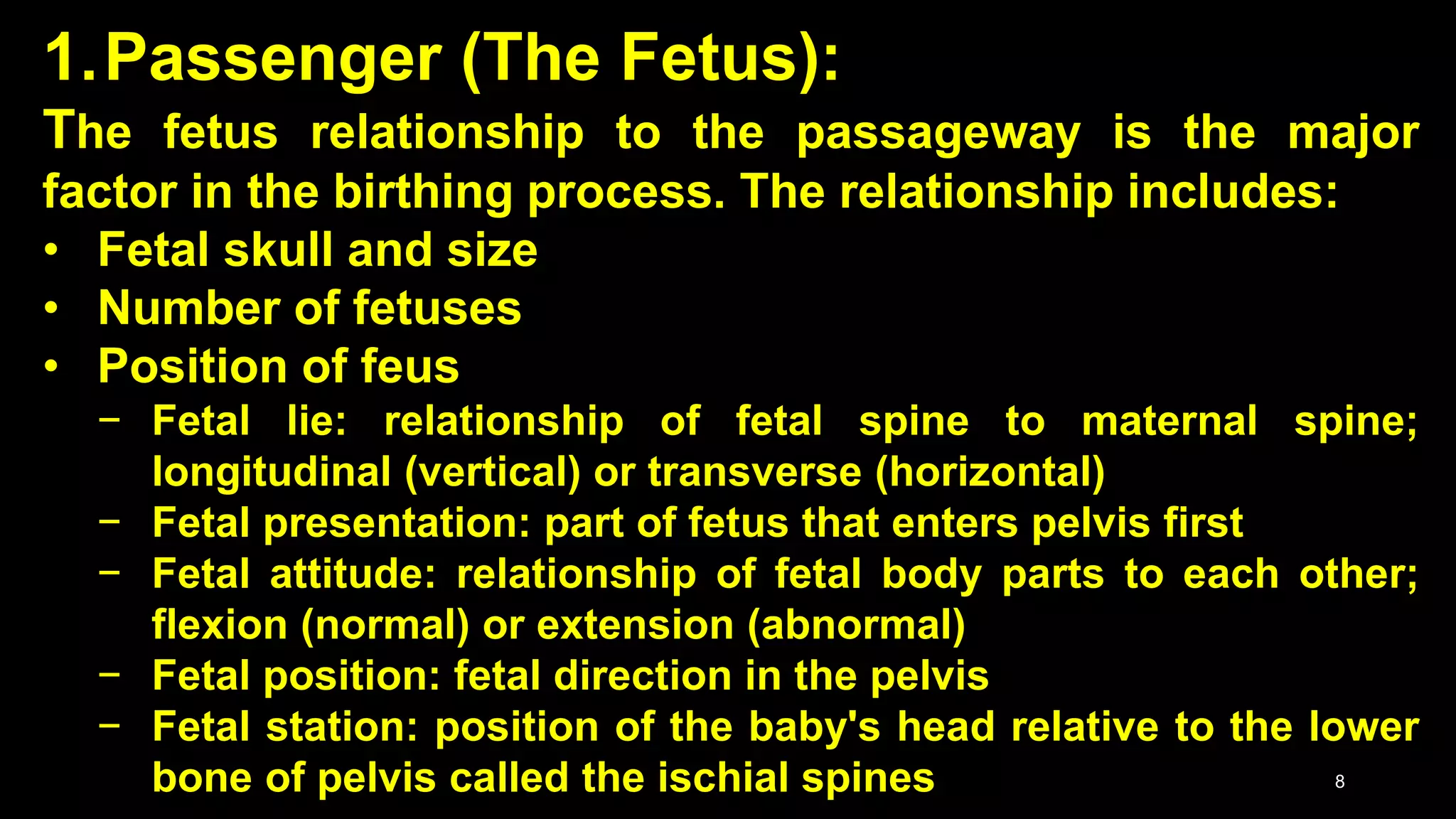 1.Passenger (The Fetus):
The fetus relationship to the passageway is the major
factor in the birthing process. The relationship includes:
• Fetal skull and size
• Number of fetuses
• Position of feus
− Fetal lie: relationship of fetal spine to maternal spine;
longitudinal (vertical) or transverse (horizontal)
− Fetal presentation: part of fetus that enters pelvis first
− Fetal attitude: relationship of fetal body parts to each other;
flexion (normal) or extension (abnormal)
− Fetal position: fetal direction in the pelvis
− Fetal station: position of the baby's head relative to the lower
bone of pelvis called the ischial spines 8
 