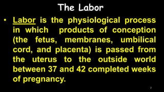 The Labor
• Labor is the physiological process
in which products of conception
(the fetus, membranes, umbilical
cord, and placenta) is passed from
the uterus to the outside world
between 37 and 42 completed weeks
of pregnancy.
2
 