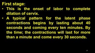 First stage:
• This is the onset of labor to complete
dilation of cervix.
• A typical pattern for the latent phase
contractions begins by lasting about 40
seconds and coming every ten minutes. By
the time; the contractions will last for more
than a minute and come every 30 seconds.
27
 