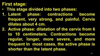 First stage:
• This stage divided into two phases:
1. Latent phase: contractions become
frequent, very strong, and painful. Cervix
dilates about 4 cm.
2. Active phase: dilatation of the cervix from 6
to 10 centimeters. Contractions become
regular, longer, more severe, and more
frequent In most cases, the active phase is
shorter than the latent phase.
28
 