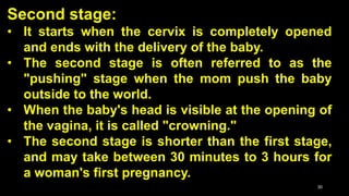 Second stage:
• It starts when the cervix is completely opened
and ends with the delivery of the baby.
• The second stage is often referred to as the
"pushing" stage when the mom push the baby
outside to the world.
• When the baby's head is visible at the opening of
the vagina, it is called "crowning."
• The second stage is shorter than the first stage,
and may take between 30 minutes to 3 hours for
a woman's first pregnancy.
30
 