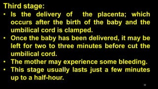 Third stage:
• Is the delivery of the placenta; which
occurs after the birth of the baby and the
umbilical cord is clamped.
• Once the baby has been delivered, it may be
left for two to three minutes before cut the
umbilical cord.
• The mother may experience some bleeding.
• This stage usually lasts just a few minutes
up to a half-hour.
32
 