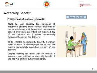 03.11.2015 Seite 3
Right to, and liability for, payment of
maternity benefit: Every woman employed in
the establishment shall be entitled to maternity
benefit of 8 weeks preceding the expected day
of her delivery and 8 weeks immediately
following the day of her delivery.
To be entitled to maternity benefit, a woman
needs to work for the employer for at least six
months immediately preceding the day of her
delivery.
Despite working for more than six months a
woman is not entitled to maternity benefit if
she has two or more surviving children.
Maternity Benefit
Entitlement of maternity benefit
Section 46 of BLL’06
3
 