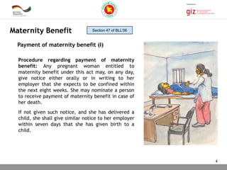 03.11.2015 Seite 4
Procedure regarding payment of maternity
benefit: Any pregnant woman entitled to
maternity benefit under this act may, on any day,
give notice either orally or in writing to her
employer that she expects to be confined within
the next eight weeks. She may nominate a person
to receive payment of maternity benefit in case of
her death.
If not given such notice, and she has delivered a
child, she shall give similar notice to her employer
within seven days that she has given birth to a
child.
Maternity Benefit
Payment of maternity benefit (I)
Section 47 of BLL’06
4
 