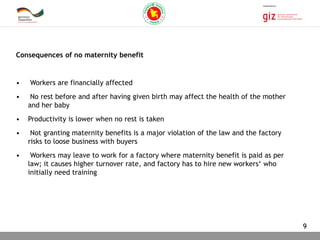 03.11.2015 Seite 9
Consequences of no maternity benefit
• Workers are financially affected
• No rest before and after having given birth may affect the health of the mother
and her baby
• Productivity is lower when no rest is taken
• Not granting maternity benefits is a major violation of the law and the factory
risks to loose business with buyers
• Workers may leave to work for a factory where maternity benefit is paid as per
law; it causes higher turnover rate, and factory has to hire new workers‘ who
initially need training
9
 