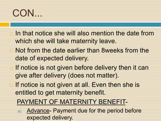 CON...
 In that notice she will also mention the date from
which she will take maternity leave.
 Not from the date earlier than 8weeks from the
date of expected delivery.
 If notice is not given before delivery then it can
give after delivery (does not matter).
 If notice is not given at all. Even then she is
entitled to get maternity benefit.
PAYMENT OF MATERNITY BENEFIT-
a) Advance- Payment due for the period before
expected delivery.
 