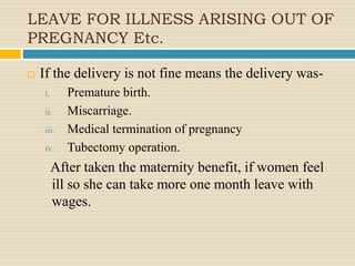 LEAVE FOR ILLNESS ARISING OUT OF
PREGNANCY Etc.
 If the delivery is not fine means the delivery was-
i. Premature birth.
ii. Miscarriage.
iii. Medical termination of pregnancy
iv. Tubectomy operation.
After taken the maternity benefit, if women feel
ill so she can take more one month leave with
wages.
 