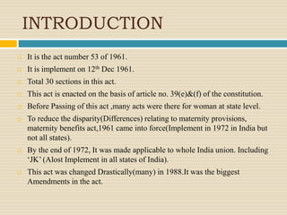 INTRODUCTION
 It is the act number 53 of 1961.
 It is implement on 12th Dec 1961.
 Total 30 sections in this act.
 This act is enacted on the basis of article no. 39(e)&(f) of the constitution.
 Before Passing of this act ,many acts were there for woman at state level.
 To reduce the disparity(Differences) relating to maternity provisions,
maternity benefits act,1961 came into force(Implement in 1972 in India but
not all states).
 By the end of 1972, It was made applicable to whole India union. Including
‘JK’ (Alost Implement in all states of India).
 This act was changed Drastically(many) in 1988.It was the biggest
Amendments in the act.
 