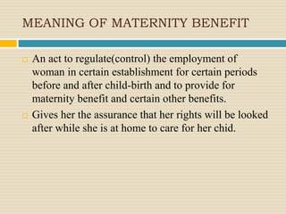 MEANING OF MATERNITY BENEFIT
 An act to regulate(control) the employment of
woman in certain establishment for certain periods
before and after child-birth and to provide for
maternity benefit and certain other benefits.
 Gives her the assurance that her rights will be looked
after while she is at home to care for her chid.
 