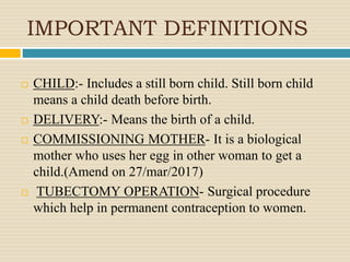 IMPORTANT DEFINITIONS
 CHILD:- Includes a still born child. Still born child
means a child death before birth.
 DELIVERY:- Means the birth of a child.
 COMMISSIONING MOTHER- It is a biological
mother who uses her egg in other woman to get a
child.(Amend on 27/mar/2017)
 TUBECTOMY OPERATION- Surgical procedure
which help in permanent contraception to women.
 