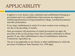 APPLICABILITY
 It applies to every factory, mines, plantation and establishment belonging to
government and every establishment where persons are employed to
exhibition(performance) of Equestrian(Horse riding), Acrobatic(Gymnastic)
and other performance.
 Every shop/ establishment in which 10 or more workers were working on
any day in the preceding 12 months.
 State government with permission of central government can apply the
provision of this act (by giving at least 2(two) months notification in official
gazette).To any other establishment or class of establishment, Industries,
Commercial, Agriculture etc.
 The act is not applicable on any factory or other establishment to which the
provision of Employee State Insurance Act, 1948 apply.
 