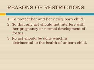 REASONS OF RESTRICTIONS
1. To protect her and her newly born child.
2. So that any act should not interfere with
her pregnancy or normal development of
foetus.
3. No act should be done which is
detrimental to the health of unborn child.
 