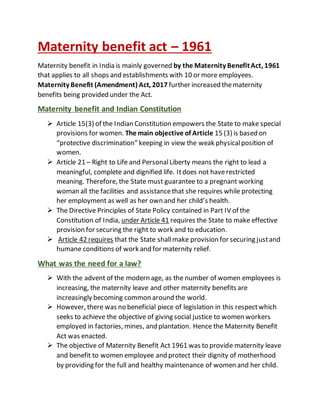 Maternity benefit act – 1961
Maternity benefit in India is mainly governed by the Maternity BenefitAct, 1961
that applies to all shops and establishments with 10 or more employees.
Maternity Benefit (Amendment) Act, 2017 further increased thematernity
benefits being provided under the Act.
Maternity benefit and Indian Constitution
 Article 15(3) of the Indian Constitution empowers the State to make special
provisions for women. The main objective of Article 15 (3) is based on
“protective discrimination” keeping in view the weak physicalposition of
women.
 Article 21 – Right to Life and PersonalLiberty means the right to lead a
meaningful, complete and dignified life. Itdoes not haverestricted
meaning. Therefore, the State must guarantee to a pregnant working
woman all the facilities and assistancethat she requires while protecting
her employment as well as her own and her child’s health.
 The Directive Principles of State Policy contained in Part IV of the
Constitution of India, under Article 41 requires the State to make effective
provision for securing the right to work and to education.
 Article 42 requires that the State shallmake provision for securing justand
humane conditions of work and for maternity relief.
What was the need for a law?
 With the advent of the modern age, as the number of women employees is
increasing, the maternity leave and other maternity benefits are
increasingly becoming common around the world.
 However, there was no beneficial piece of legislation in this respectwhich
seeks to achieve the objective of giving social justice to women workers
employed in factories, mines, and plantation. Hence the Maternity Benefit
Act was enacted.
 The objective of Maternity Benefit Act 1961 was to provide maternity leave
and benefit to women employee and protect their dignity of motherhood
by providing for the full and healthy maintenance of women and her child.
 