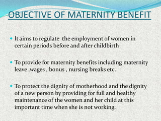OBJECTIVE OF MATERNITY BENEFIT

 It aims to regulate the employment of women in
 certain periods before and after childbi...