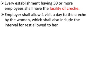 Every establishment having 50 or more
employees shall have the facility of creche.
Employer shall allow 4 visit a day to the creche
by the women, which shall also include the
interval for rest allowed to her.
 