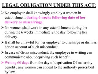 LEGAL OBLIGATION UNDER THIS ACT:
 No employer shall knowingly employ a women in
establishment during 6 weeks following date of her
delivery or miscarriage.
 No women shall work in any establishment during the
during the 6 weeks immediately the day following her
delivery.
 It shall be unlawful for her employer to discharge or dismiss
her on account of such misconduct.
 In case of Gross misconduct, the employee in writing can
communicate about depriving such benefit.
 Writing 60 days from the day of deprivation Of maternity
benefit , any women can appeal to the authority prescribed
by law.
 