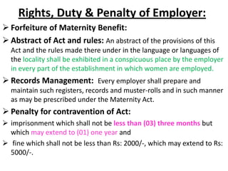 Rights, Duty & Penalty of Employer:
 Forfeiture of Maternity Benefit:
 Abstract of Act and rules: An abstract of the provisions of this
Act and the rules made there under in the language or languages of
the locality shall be exhibited in a conspicuous place by the employer
in every part of the establishment in which women are employed.
 Records Management: Every employer shall prepare and
maintain such registers, records and muster-rolls and in such manner
as may be prescribed under the Maternity Act.
 Penalty for contravention of Act:
 imprisonment which shall not be less than (03) three months but
which may extend to (01) one year and
 fine which shall not be less than Rs: 2000/-, which may extend to Rs:
5000/-.
 