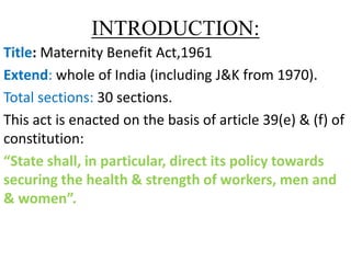 INTRODUCTION:
Title: Maternity Benefit Act,1961
Extend: whole of India (including J&K from 1970).
Total sections: 30 sections.
This act is enacted on the basis of article 39(e) & (f) of
constitution:
“State shall, in particular, direct its policy towards
securing the health & strength of workers, men and
& women”.
 
