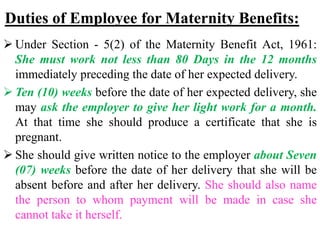 Duties of Employee for Maternity Benefits:
 Under Section - 5(2) of the Maternity Benefit Act, 1961:
She must work not less than 80 Days in the 12 months
immediately preceding the date of her expected delivery.
 Ten (10) weeks before the date of her expected delivery, she
may ask the employer to give her light work for a month.
At that time she should produce a certificate that she is
pregnant.
 She should give written notice to the employer about Seven
(07) weeks before the date of her delivery that she will be
absent before and after her delivery. She should also name
the person to whom payment will be made in case she
cannot take it herself.
 