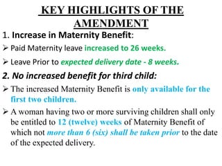 KEY HIGHLIGHTS OF THE
AMENDMENT
1. Increase in Maternity Benefit:
 Paid Maternity leave increased to 26 weeks.
 Leave Prior to expected delivery date - 8 weeks.
2. No increased benefit for third child:
 The increased Maternity Benefit is only available for the
first two children.
 A woman having two or more surviving children shall only
be entitled to 12 (twelve) weeks of Maternity Benefit of
which not more than 6 (six) shall be taken prior to the date
of the expected delivery.
 