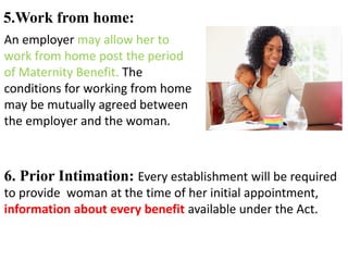 5.Work from home:
An employer may allow her to
work from home post the period
of Maternity Benefit. The
conditions for working from home
may be mutually agreed between
the employer and the woman.
6. Prior Intimation: Every establishment will be required
to provide woman at the time of her initial appointment,
information about every benefit available under the Act.
 