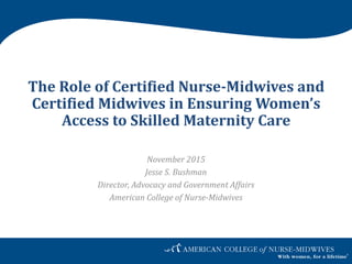 The Role of Certified Nurse-Midwives and
Certified Midwives in Ensuring Women’s
Access to Skilled Maternity Care
November 2015
Jesse S. Bushman
Director, Advocacy and Government Affairs
American College of Nurse-Midwives
 