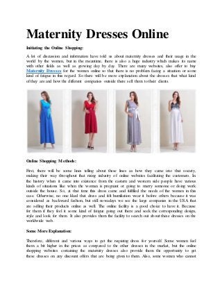 Maternity Dresses Online
Initiating the Online Shopping:
A lot of discussion and information have told us about maternity dresses and their usage in the
world by the women, but in the meantime, there is also a huge industry which makes its name
with other fields as well as growing day by day. There are many websites, also offer to buy
Maternity Dresses for the women online so that there is no problem facing a situation or some
kind of fatigue in this regard. So there will be more explanation about the dresses that what kind
of they are and how the different companies outside there sell them to their clients.
Online Shopping Methods:
First, there will be some lines telling about these lines as how they came into that society,
making their way throughout that rising industry of online websites facilitating the customers. In
the history when it came into existence from the eastern and western side people have various
kinds of situations like when the woman is pregnant or going to marry someone or doing work
outside the house. So, at that time this dress came and fulfilled the needs of the women in this
case. Otherwise, no one liked that dress and felt humiliation wear it before others because it was
considered as backward fashion, but still nowadays we see the large companies in the USA that
are selling their products online as well. The online facility is a good choice to have it. Because
for them if they feel it some kind of fatigue going out there and seek the corresponding design,
style and look for them. It also provides them the facility to search out about these dresses on the
worldwide web.
Some More Explanation:
Therefore, different and various ways to get the requiring dress for yourself. Some women feel
them a bit higher in the prices as compared to the other dresses in the market, but the online
shopping websites containing the maternity dresses also provide them the opportunity to get
these dresses on any discount offers that are being given to them. Also, some women who cannot
 