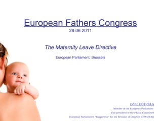 Edite ESTRELA Member of the European Parliament  Vice-president of the FEMM Committee European Parliament’s “Rapporteur” for the Revision of Directive 92/85/CEE European Fathers Congress 28.06.2011 The Maternity Leave Directive European Parliament, Brussels 