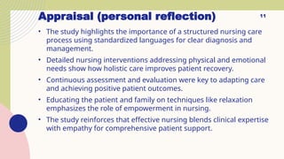 Appraisal (personal reflection)
• The study highlights the importance of a structured nursing care
process using standardized languages for clear diagnosis and
management.
• Detailed nursing interventions addressing physical and emotional
needs show how holistic care improves patient recovery.
• Continuous assessment and evaluation were key to adapting care
and achieving positive patient outcomes.
• Educating the patient and family on techniques like relaxation
emphasizes the role of empowerment in nursing.
• The study reinforces that effective nursing blends clinical expertise
with empathy for comprehensive patient support.
11
 
