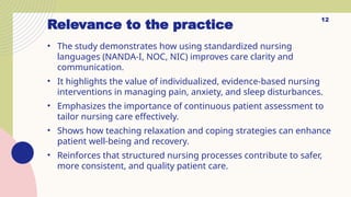 Relevance to the practice
• The study demonstrates how using standardized nursing
languages (NANDA-I, NOC, NIC) improves care clarity and
communication.
• It highlights the value of individualized, evidence-based nursing
interventions in managing pain, anxiety, and sleep disturbances.
• Emphasizes the importance of continuous patient assessment to
tailor nursing care effectively.
• Shows how teaching relaxation and coping strategies can enhance
patient well-being and recovery.
• Reinforces that structured nursing processes contribute to safer,
more consistent, and quality patient care.
12
 