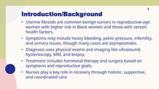 Introduction/Background
• Uterine fibroids are common benign tumors in reproductive-age
women with higher risk in Black women and those with certain
health factors.
• Symptoms may include heavy bleeding, pelvic pressure, infertility,
and urinary issues, though many cases are asymptomatic.
• Diagnosis uses physical exams and imaging like ultrasound,
hysteroscopy, MRI, and biopsy.
• Treatment includes hormonal therapy and surgery based on
symptoms and reproductive goals.
• Nurses play a key role in recovery through holistic, supportive,
and coordinated care.
3
 
