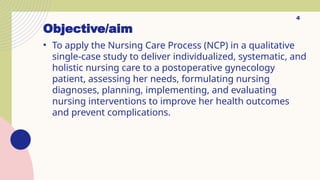 Objective/aim
• To apply the Nursing Care Process (NCP) in a qualitative
single-case study to deliver individualized, systematic, and
holistic nursing care to a postoperative gynecology
patient, assessing her needs, formulating nursing
diagnoses, planning, implementing, and evaluating
nursing interventions to improve her health outcomes
and prevent complications.
4
 