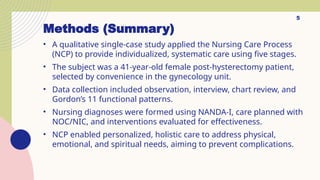 Methods (Summary)
• A qualitative single-case study applied the Nursing Care Process
(NCP) to provide individualized, systematic care using five stages.
• The subject was a 41-year-old female post-hysterectomy patient,
selected by convenience in the gynecology unit.
• Data collection included observation, interview, chart review, and
Gordon’s 11 functional patterns.
• Nursing diagnoses were formed using NANDA-I, care planned with
NOC/NIC, and interventions evaluated for effectiveness.
• NCP enabled personalized, holistic care to address physical,
emotional, and spiritual needs, aiming to prevent complications.
5
 