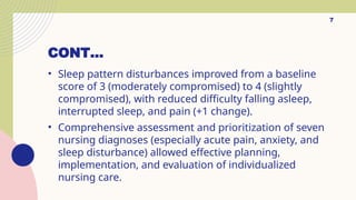 7
CONT…
• Sleep pattern disturbances improved from a baseline
score of 3 (moderately compromised) to 4 (slightly
compromised), with reduced difficulty falling asleep,
interrupted sleep, and pain (+1 change).
• Comprehensive assessment and prioritization of seven
nursing diagnoses (especially acute pain, anxiety, and
sleep disturbance) allowed effective planning,
implementation, and evaluation of individualized
nursing care.
 