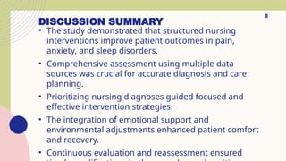 DISCUSSION SUMMARY
• The study demonstrated that structured nursing
interventions improve patient outcomes in pain,
anxiety, and sleep disorders.
• Comprehensive assessment using multiple data
sources was crucial for accurate diagnosis and care
planning.
• Prioritizing nursing diagnoses guided focused and
effective intervention strategies.
• The integration of emotional support and
environmental adjustments enhanced patient comfort
and recovery.
• Continuous evaluation and reassessment ensured
8
 