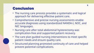 Conclusion
• The nursing care process provides a systematic and logical
approach for delivering effective patient care.
• Comprehensive and precise nursing assessments enable
accurate diagnoses using standardized NANDA-I, NOC, and
NIC languages.
• Nursing care after total abdominal hysterectomy was
complication-free and supported patient recovery.
• The care plan guided nursing interventions to meet specific
patient needs and ensure quality care.
• Structured planning promoted continuity of care and helped
prevent potential complications.
9
 