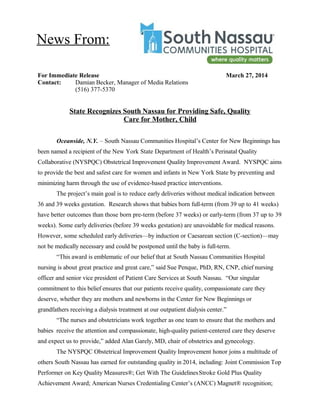For Immediate Release March 27, 2014
Contact: Damian Becker, Manager of Media Relations
(516) 377-5370
State Recognizes South Nassau for Providing Safe, Quality
Care for Mother, Child
Oceanside, N.Y. – South Nassau Communities Hospital’s Center for New Beginnings has
been named a recipient of the New York State Department of Health’s Perinatal Quality
Collaborative (NYSPQC) Obstetrical Improvement Quality Improvement Award. NYSPQC aims
to provide the best and safest care for women and infants in New York State by preventing and
minimizing harm through the use of evidence-based practice interventions.
The project’s main goal is to reduce early deliveries without medical indication between
36 and 39 weeks gestation. Research shows that babies born full-term (from 39 up to 41 weeks)
have better outcomes than those born pre-term (before 37 weeks) or early-term (from 37 up to 39
weeks). Some early deliveries (before 39 weeks gestation) are unavoidable for medical reasons.
However, some scheduled early deliveries—by induction or Caesarean section (C-section)—may
not be medically necessary and could be postponed until the baby is full-term.
“This award is emblematic of our belief that at South Nassau Communities Hospital
nursing is about great practice and great care,” said Sue Penque, PhD, RN, CNP, chief nursing
officer and senior vice president of Patient Care Services at South Nassau. “Our singular
commitment to this belief ensures that our patients receive quality, compassionate care they
deserve, whether they are mothers and newborns in the Center for New Beginnings or
grandfathers receiving a dialysis treatment at our outpatient dialysis center.”
“The nurses and obstetricians work together as one team to ensure that the mothers and
babies receive the attention and compassionate, high-quality patient-centered care they deserve
and expect us to provide,” added Alan Garely, MD, chair of obstetrics and gynecology.
The NYSPQC Obstetrical Improvement Quality Improvement honor joins a multitude of
others South Nassau has earned for outstanding quality in 2014, including: Joint Commission Top
Performer on Key Quality Measures®; Get With The GuidelinesStroke Gold Plus Quality
Achievement Award; American Nurses Credentialing Center’s (ANCC) Magnet® recognition;
News From:
 
