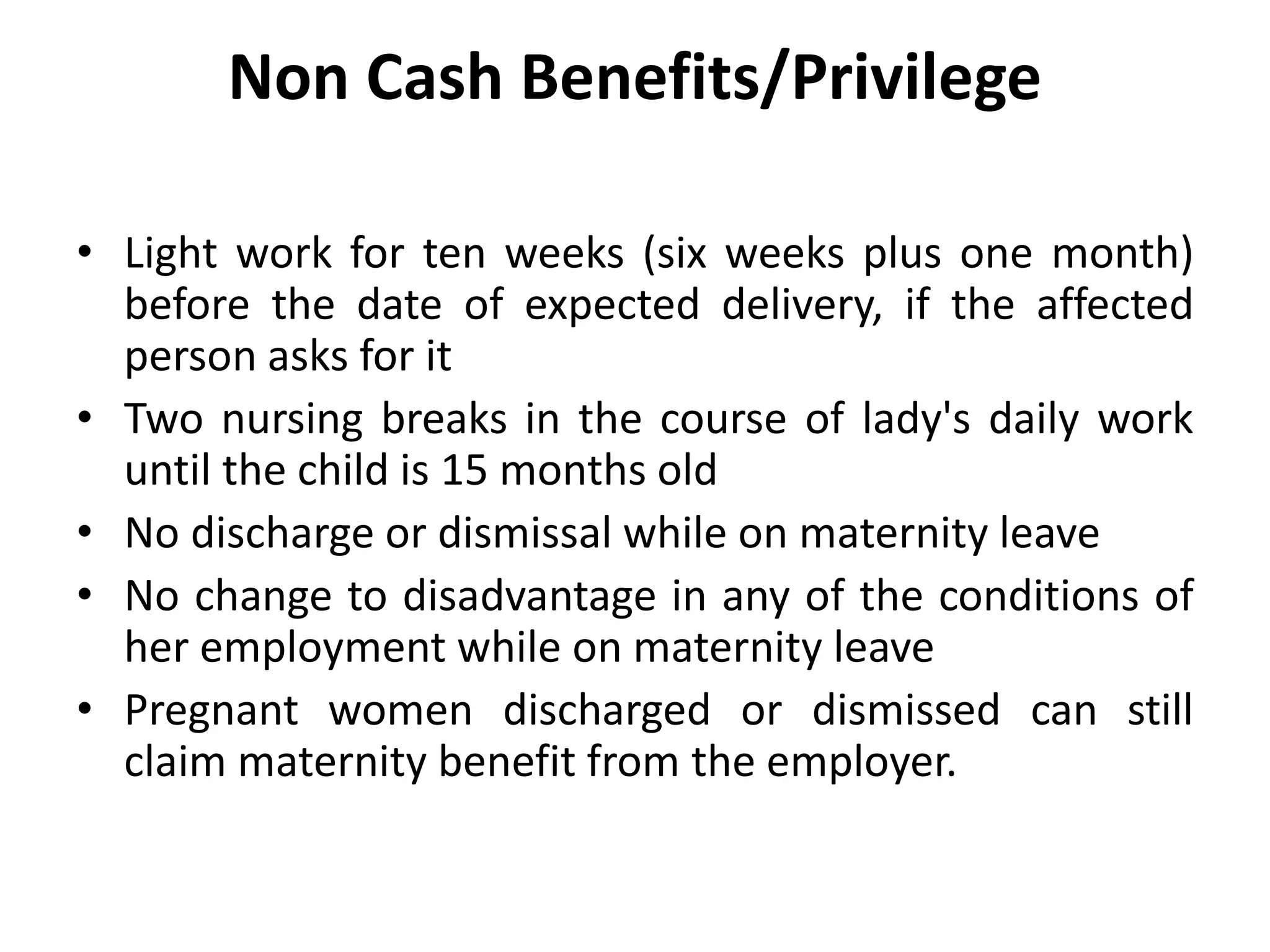 Non Cash Benefits/Privilege
• Light work for ten weeks (six weeks plus one month)
before the date of expected delivery, if the affected
person asks for it
• Two nursing breaks in the course of lady's daily work
until the child is 15 months old
• No discharge or dismissal while on maternity leave
• No change to disadvantage in any of the conditions of
her employment while on maternity leave
• Pregnant women discharged or dismissed can still
claim maternity benefit from the employer.
 