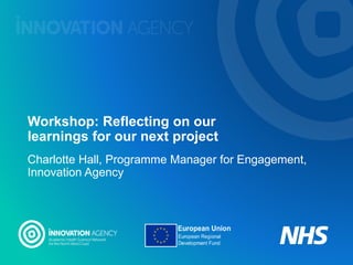 Workshop: Reflecting on our
learnings for our next project
Charlotte Hall, Programme Manager for Engagement,
Innovation Agency
 